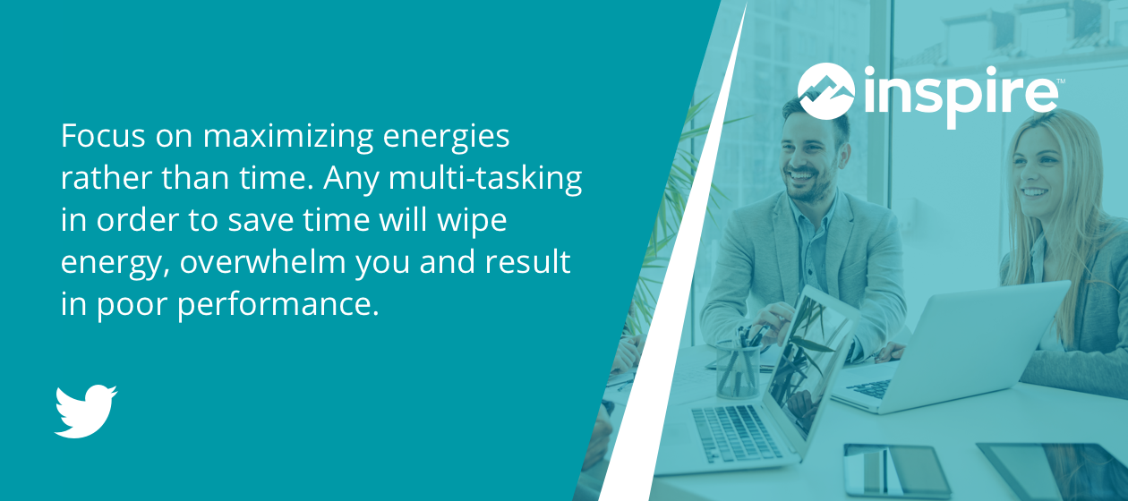 Focus on maximizing energies rather than time. Any multi-tasking in order to save time will wipe energy, overwhelm you and result in poor performance.