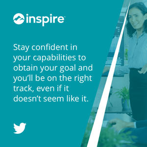  Stay confident in your capabilities to obtain your goal and you’ll be on the right track, even if it doesn’t seem like it. 